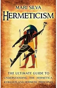 Hermeticism: The Ultimate Guide to Understanding the Hermetica, Kybalion, and Hermetic Principles - Mari Silva