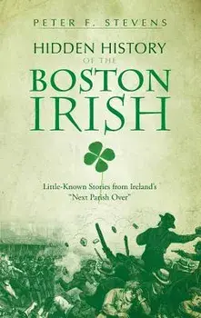 Hidden History of the Boston Irish: Little-Known Stories from Ireland's Next Parish Over, Hardcover/Peter F. Stevens