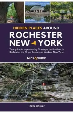 Hidden Places Around Rochester, New York: Your guide to experiencing 50 unique destinations in Rochester, the Finger Lakes, and Western New York. - Debi Bower