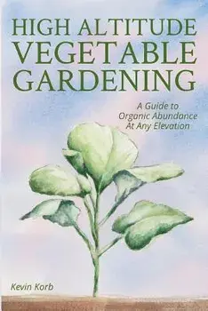 High Altitude Vegetable Gardening: A Guide to Organic Abundance at Any Elevation, Paperback/Kevin Korb