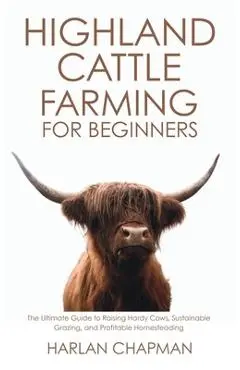 Highland Cattle Farming for Beginners: The Ultimate Guide to Raising Hardy Cows, Sustainable Grazing, and Profitable Homesteading - Harlan Chapman