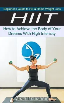 Hiit: Beginner's Guide to Hiit & Rapid Weight Loss (How to Achieve the Body of Your Dreams With High Intensity)/Charles Harris
