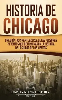 Historia de Chicago: Una Guía Fascinante Acerca de las Personas y Eventos que Determinaron la Historia de la Ciudad de los Vientos/Captivating History
