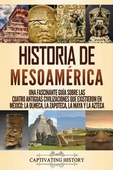 Historia de Mesoamérica: Una fascinante guía sobre las cuatro antiguas civilizaciones que existieron en México: la olmeca, la zapoteca, la maya/Captivating History