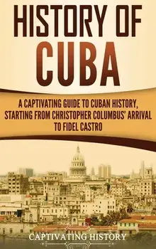 History of Cuba: A Captivating Guide to Cuban History, Starting from Christopher Columbus' Arrival to Fidel Castro, Hardcover/Captivating History