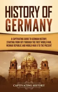 History of Germany: A Captivating Guide to German History, Starting from 1871 through the First World War, Weimar Republic, and World War/Captivating History