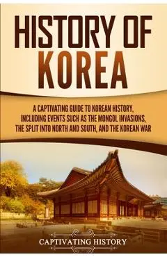 History of Korea: A Captivating Guide to Korean History, Including Events Such as the Mongol Invasions, the Split into North and South, - Captivating History