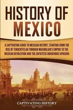History of Mexico: A Captivating Guide to Mexican History, Starting from the Rise of Tenochtitlan through Maximilian's Empire to the Mexi, Paperback/Captivating History