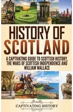 History of Scotland: A Captivating Guide to Scottish History, the Wars of Scottish Independence and William Wallace - Captivating History
