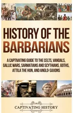 History of the Barbarians: A Captivating Guide to the Celts, Vandals, Gallic Wars, Sarmatians and Scythians, Goths, Attila the Hun, and Anglo-Sax - Captivating History