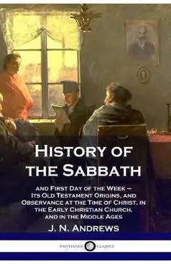 History of the Sabbath: and First Day of the Week - Its Old Testament Origins, and Observance at the Time of Christ, in the Early Christian Ch - J. N. Andrews