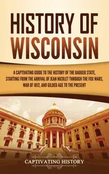 History of Wisconsin: A Captivating Guide to the History of the Badger State, Starting from the Arrival of Jean Nicolet through the Fox Wars/Captivating History