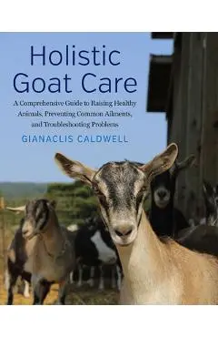 Holistic Goat Care: A Comprehensive Guide to Raising Healthy Animals, Preventing Common Ailments, and Troubleshooting Problems - Gianaclis Caldwell