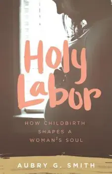 Holy Labor: How Childbirth Shapes a Woman's Soul, Paperback/Aubry G. Smith