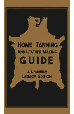 Home Tanning And Leather Making Guide (Legacy Edition): The Classic Manual For Working With And Preserving Your Own Buckskin, Hides, Skins, and Furs - Albert B. Farnham