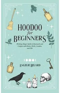 Hoodoo For Beginners: Working Magic Spells in Rootwork and Conjure with Roots, Herbs, Candles, and Oils - Angelie Belard