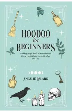 Hoodoo For Beginners: Working Magic Spells in Rootwork and Conjure with Roots, Herbs, Candles, and Oils - Angelie Belard