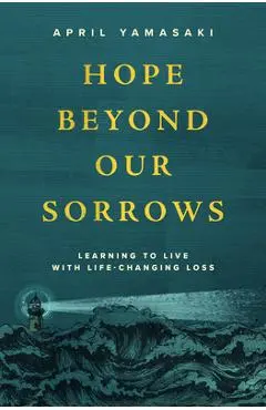 Hope Beyond Our Sorrows: Learning to Live with Life-Changing Loss - April Yamasaki