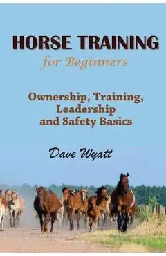 Horse Training for Beginners: Ownership, Training, Leadership and Safety Basics - Dave Wyatt