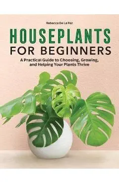 Houseplants for Beginners: A Practical Guide to Choosing, Growing, and Helping Your Plants Thrive - Rebecca De La Paz