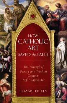 How Catholic Art Saved the Faith: The Triumph of Beauty and Truth in Counter-Reformation Art, Paperback/Elizabeth Lev