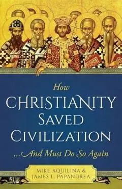 How Christianity Saved Civilization: And Must Do So Again - James Papandrea