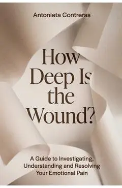 How Deep Is The Wound?: A Guide to Investigating, Understanding, and Resolving Your Emotional Pain - Antonieta Contreras