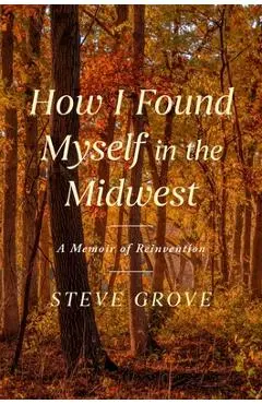 How I Found Myself in the Midwest: A Memoir - Steve Grove