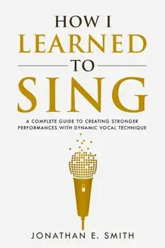 How I Learned To Sing: A Complete Guide to Creating Stronger Performances with Dynamic Vocal Technique, Paperback/Jonathan E. Smith