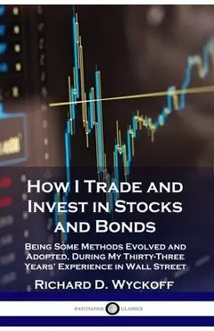 How I Trade and Invest in Stocks and Bonds: Being Some Methods Evolved and Adopted, During My Thirty-Three Years' Experience in Wall Street - Richard D. Wyckoff