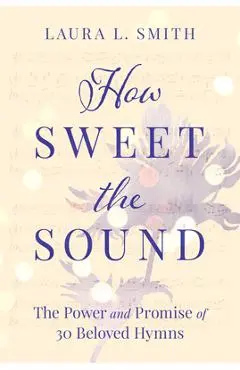 How Sweet the Sound: The Power and Promise of 30 Beloved Hymns - Laura L. Smith