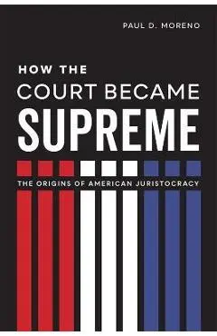 How the Court Became Supreme: The Origins of American Juristocracy - Paul D. Moreno