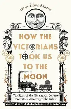 How the Victorians Took Us to the Moon. The Story of the Nineteenth-Century Innovators Who Forged the Future, Hardback/Iwan Rhys Morus