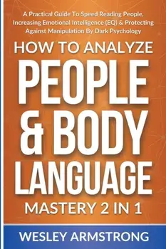 How To Analyze People & Body Language Mastery 2 in 1: A Practical Guide To Speed Reading People, Increasing Emotional Intelligence (EQ) & Protecting A/Wesley Armstrong
