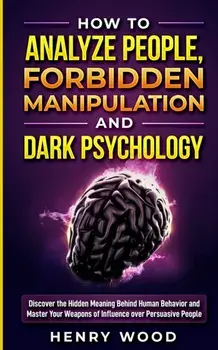 How to Analyze People, Forbidden Manipulation and Dark Psychology: Discover the Hidden Meaning Behind Human Behavior and Master Your Weapons of Influe/Henry Wood