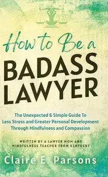 How to Be a Badass Lawyer: The Unexpected and Simple Guide to Less Stress and Greater Personal Development Through Mindfulness and Compassion, Hardcover/Claire E. Parsons