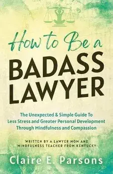 How to Be a Badass Lawyer: The Unexpected and Simple Guide to Less Stress and Greater Personal Development Through Mindfulness and Compassion, Paperback/Claire E. Parsons
