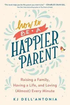 How to Be a Happier Parent: Raising a Family, Having a Life, and Loving (Almost) Every Minute, Paperback/Kj Dell'antonia