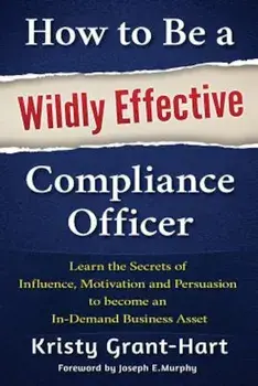 How to Be a Wildly Effective Compliance Officer: Learn the Secrets of Influence, Motivation and Persuasion to Become an In-Demand Business Asset, Paperback/Kristy Grant-Hart