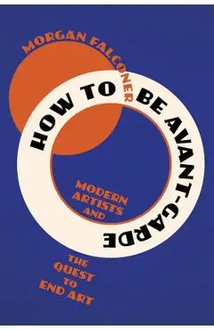 How to Be Avant-Garde: Modern Artists and the Quest to End Art - Morgan Falconer