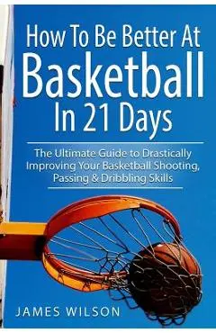 How to Be Better At Basketball in 21 days: The Ultimate Guide to Drastically Improving Your Basketball Shooting, Passing and Dribbling Skills - James Wilson