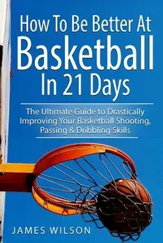 How to Be Better at Basketball in 21 Days: The Ultimate Guide to Drastically Improving Your Basketball Shooting, Passing and Dribbling Skills, Paperback/James Wilson