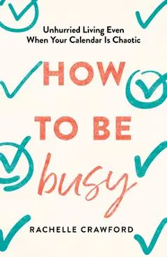 How to Be Busy: Unhurried Living Even When Your Calendar Is Chaotic - Rachelle Crawford