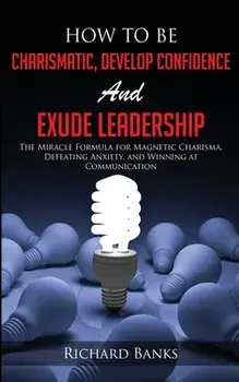 How to be Charismatic, Develop Confidence, and Exude Leadership: The Miracle Formula for Magnetic Charisma, Defeating Anxiety, and Winning at Communic/Richard Banks