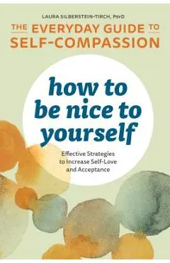 How to Be Nice to Yourself: The Everyday Guide to Self Compassion: Effective Strategies to Increase Self-Love and Acceptance - Laura Silberstein-tirch
