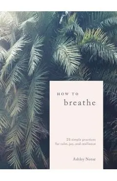 How to Breathe: 25 Simple Practices for Calm, Joy, and Resilience - Ashley Neese