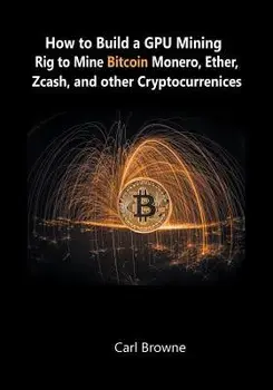 How to Build a GPU Mining Rig to Mine Bitcoin, Monero, Ether, Zcash, and other Cryptocurrenices, Paperback/Carl Browne