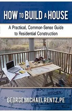 How to Build a House: A Practical, Common-Sense Guide to Residential Construction - George Michael Rentz