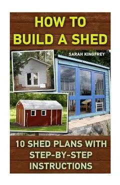 How To Build A Shed: 10 Shed Plans With Step-by-Step Instructions: (Woodworking Basics, DIY Shed, Woodworking Projects, Chicken Coop Plans, - Sarah Kingfrey