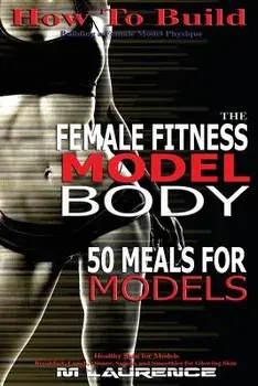 How to Build the Female Fitness Model Body: 50 Meals for Models, Healthy Skin for Models; Breakfast, Lunch, Dinner, Snacks and Smoothies for Glowing S/M. Laurence
